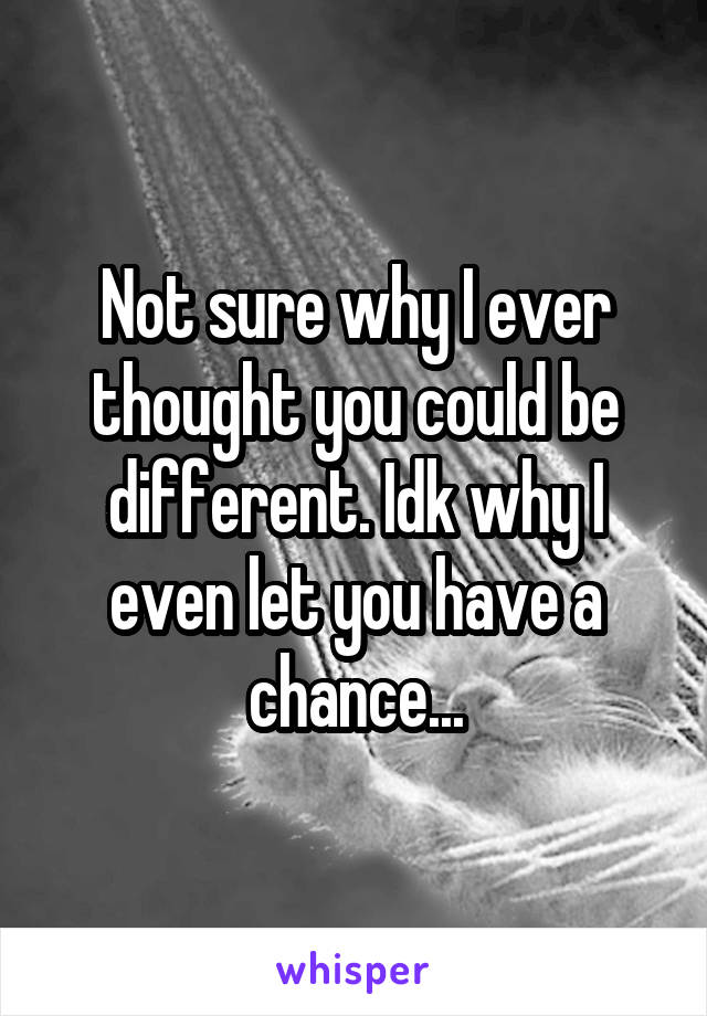 Not sure why I ever thought you could be different. Idk why I even let you have a chance...