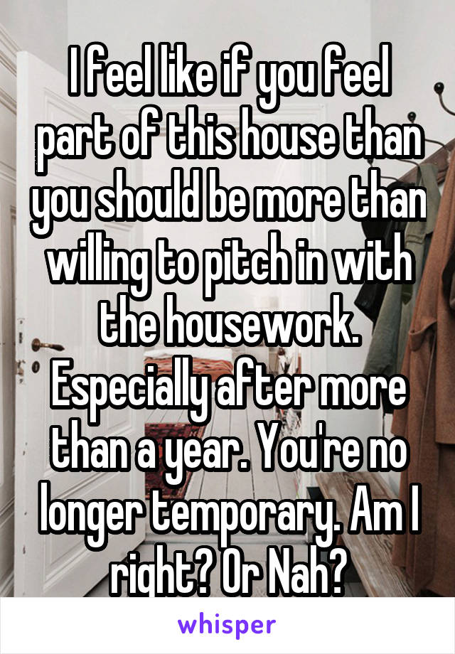 I feel like if you feel part of this house than you should be more than willing to pitch in with the housework. Especially after more than a year. You're no longer temporary. Am I right? Or Nah?