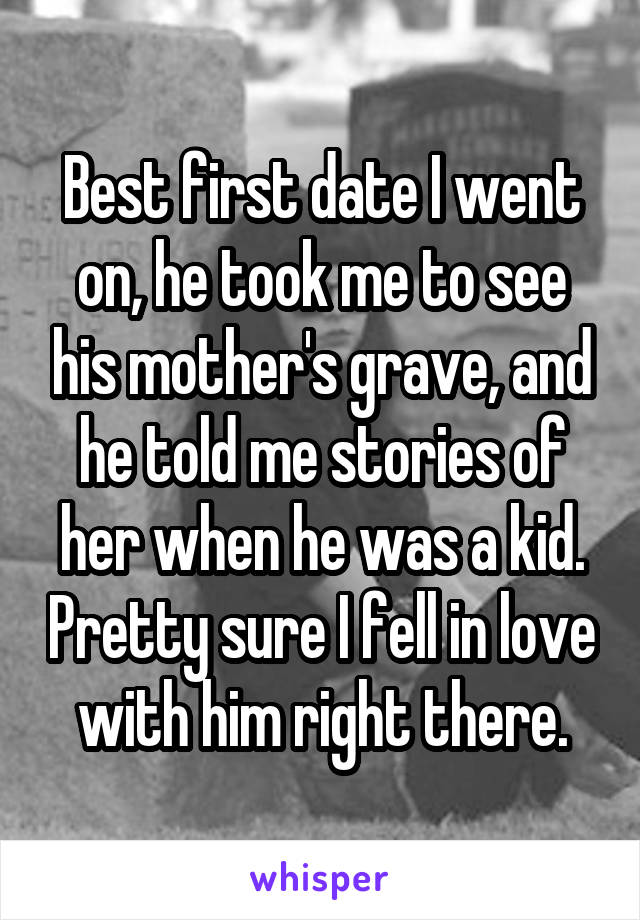 Best first date I went on, he took me to see his mother's grave, and he told me stories of her when he was a kid. Pretty sure I fell in love with him right there.