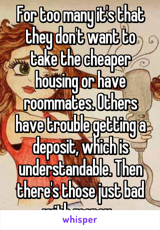 For too many it's that they don't want to take the cheaper housing or have roommates. Others have trouble getting a deposit, which is understandable. Then there's those just bad with money...