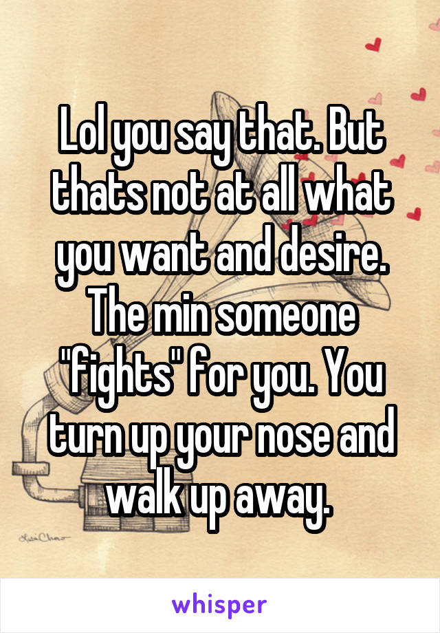 Lol you say that. But thats not at all what you want and desire. The min someone "fights" for you. You turn up your nose and walk up away. 