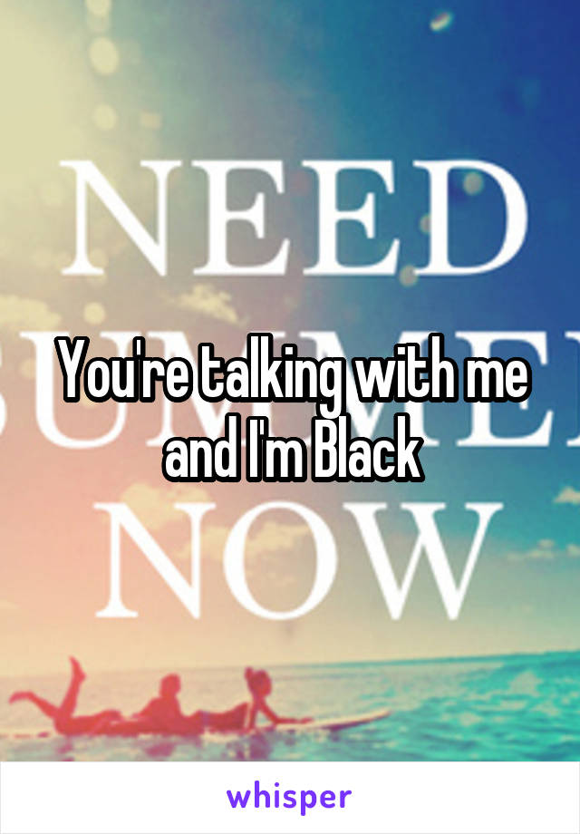 You're talking with me and I'm Black