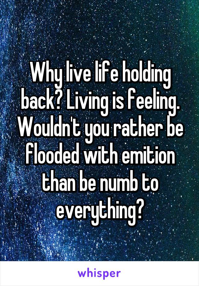 Why live life holding back? Living is feeling. Wouldn't you rather be flooded with emition than be numb to everything?