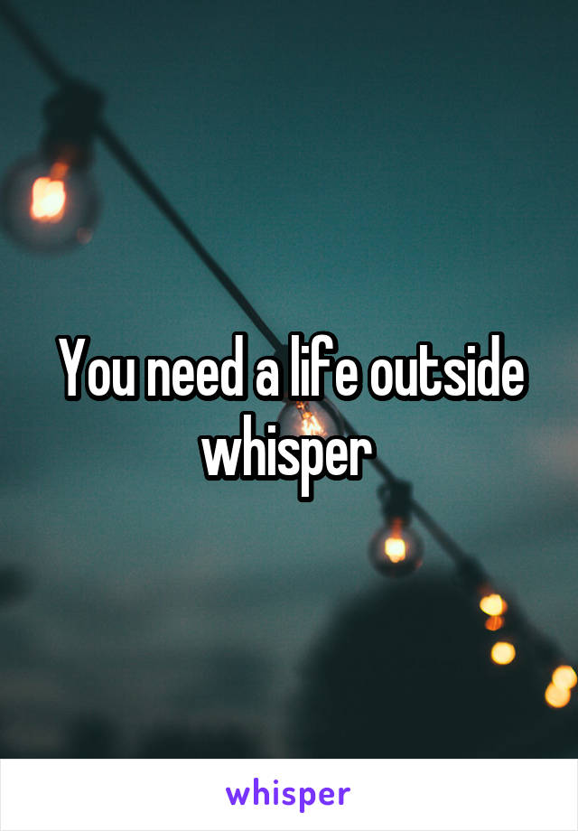 You need a life outside whisper 