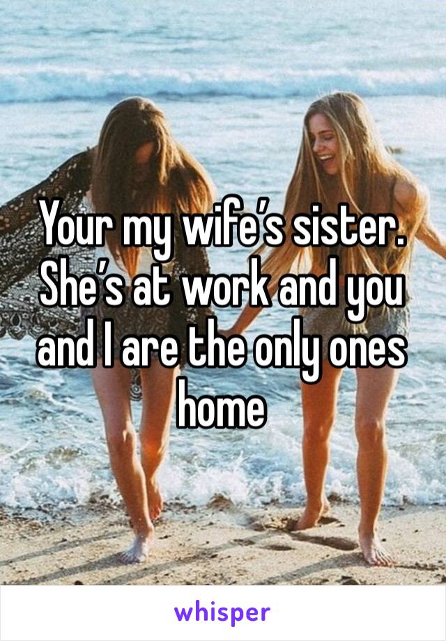 Your my wife’s sister.  She’s at work and you and I are the only ones home