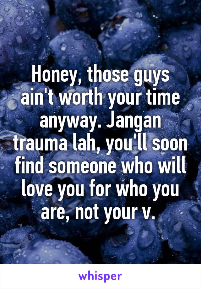 Honey, those guys ain't worth your time anyway. Jangan trauma lah, you'll soon find someone who will love you for who you are, not your v. 
