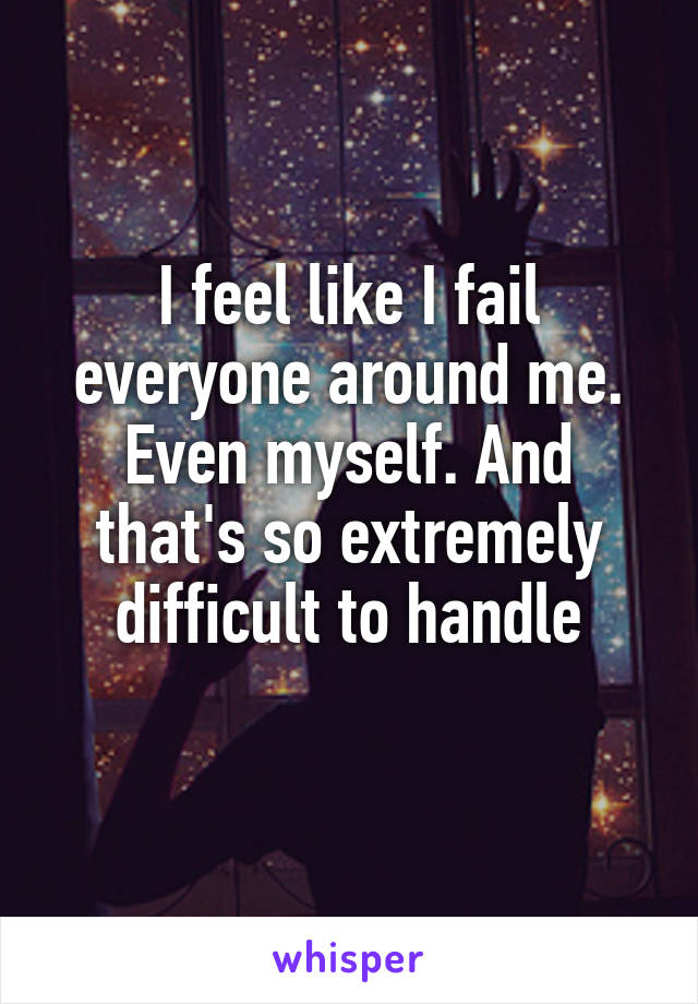 I feel like I fail everyone around me. Even myself. And that's so extremely difficult to handle
