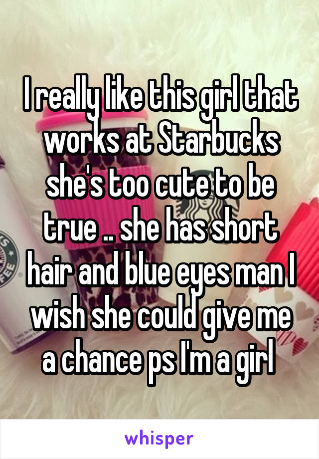 I really like this girl that works at Starbucks she's too cute to be true .. she has short hair and blue eyes man I wish she could give me a chance ps I'm a girl 