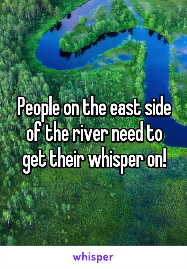 People on the east side of the river need to get their whisper on!