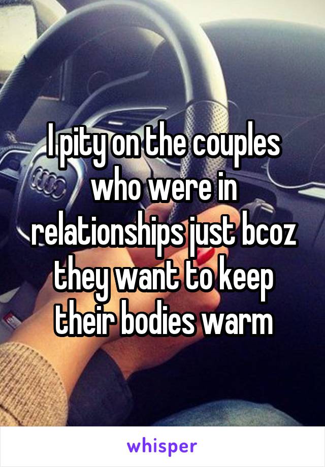 I pity on the couples who were in relationships just bcoz they want to keep their bodies warm
