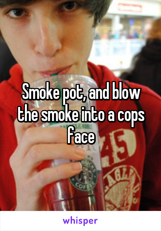 Smoke pot, and blow the smoke into a cops face