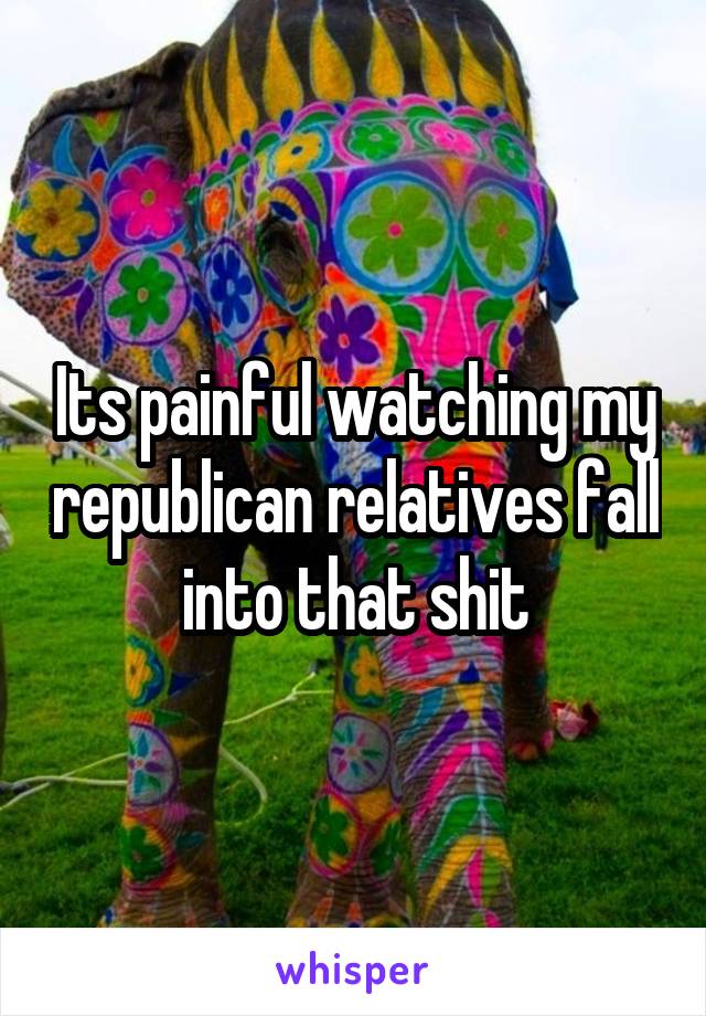 Its painful watching my republican relatives fall into that shit