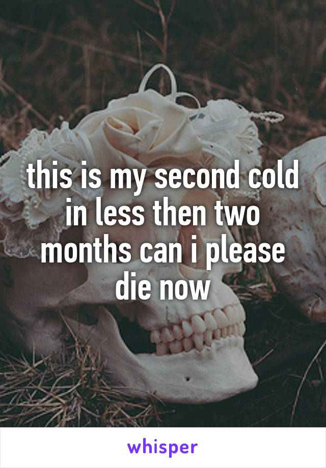 this is my second cold in less then two months can i please die now