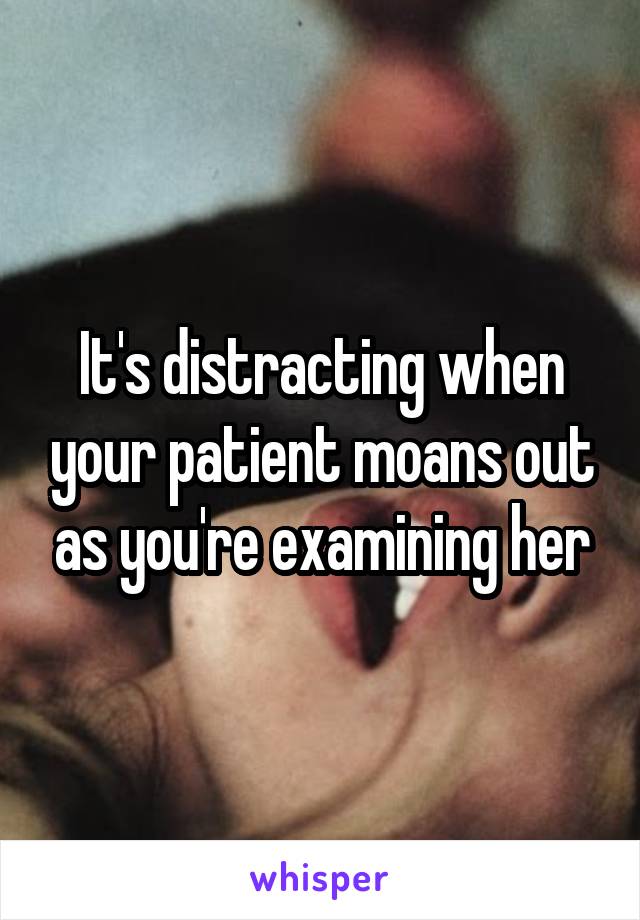 It's distracting when your patient moans out as you're examining her