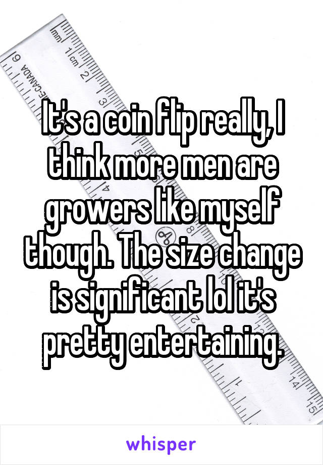 It's a coin flip really, I think more men are growers like myself though. The size change is significant lol it's pretty entertaining.