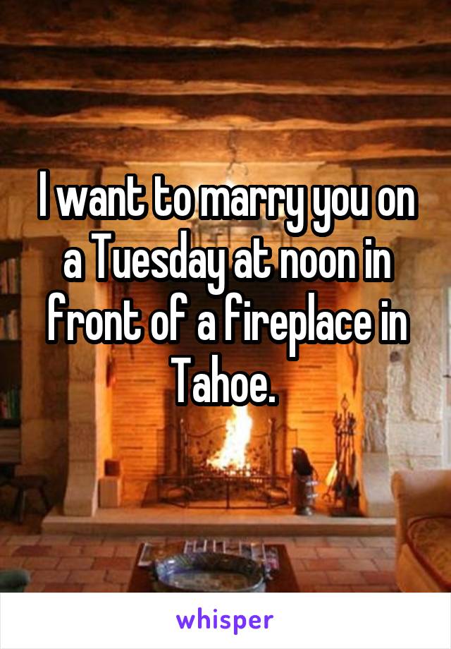 I want to marry you on a Tuesday at noon in front of a fireplace in Tahoe. 
