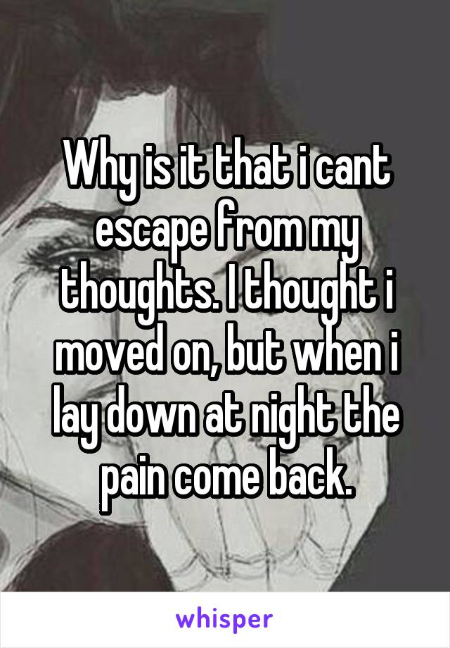 Why is it that i cant escape from my thoughts. I thought i moved on, but when i lay down at night the pain come back.
