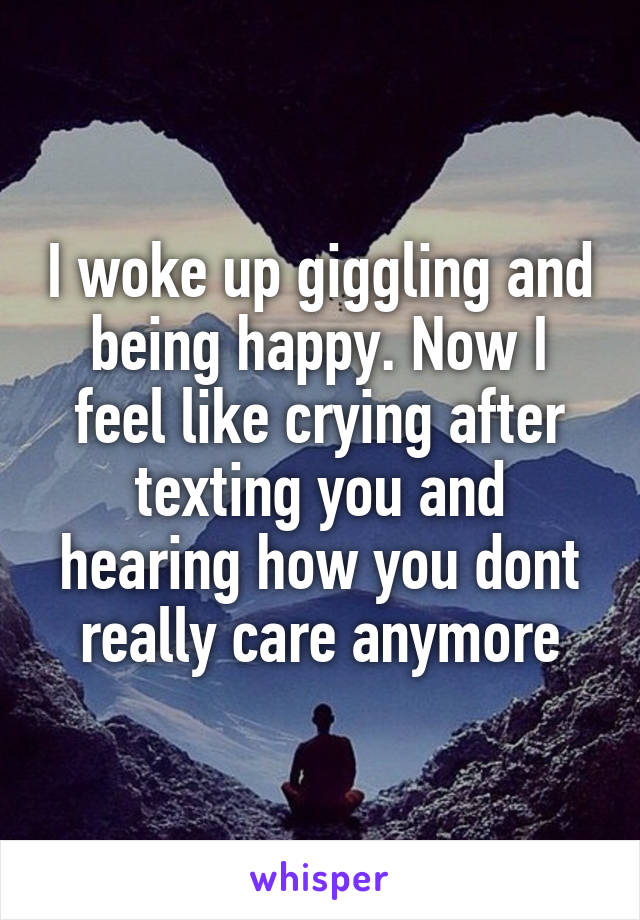 I woke up giggling and being happy. Now I feel like crying after texting you and hearing how you dont really care anymore
