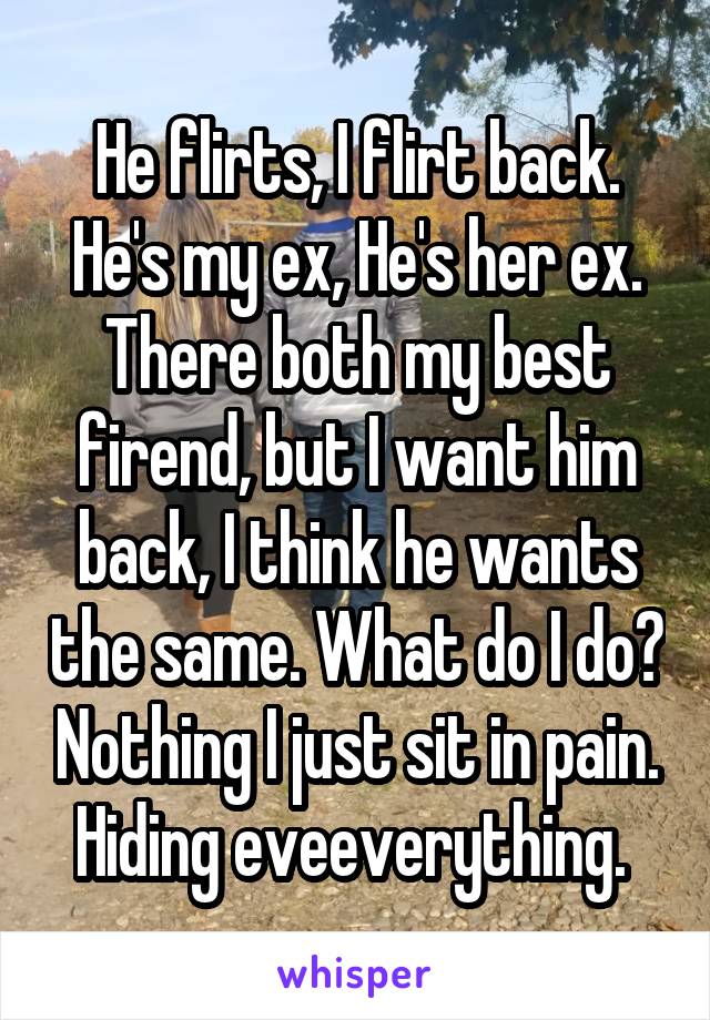 He flirts, I flirt back.
He's my ex, He's her ex. There both my best firend, but I want him back, I think he wants the same. What do I do? Nothing I just sit in pain. Hiding eveeverything. 