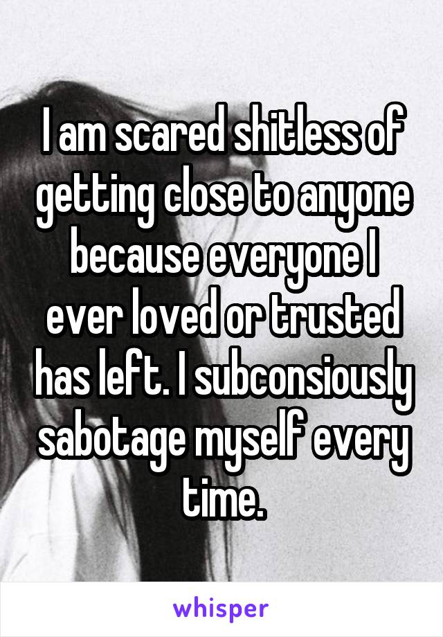 I am scared shitless of getting close to anyone because everyone I ever loved or trusted has left. I subconsiously sabotage myself every time.