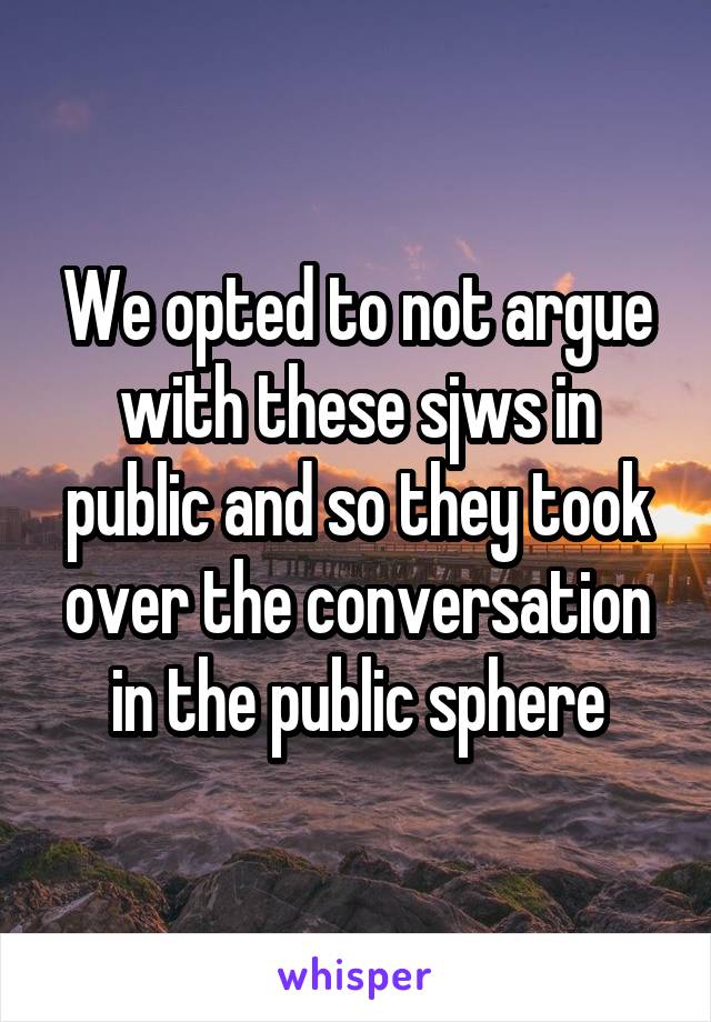 We opted to not argue with these sjws in public and so they took over the conversation in the public sphere