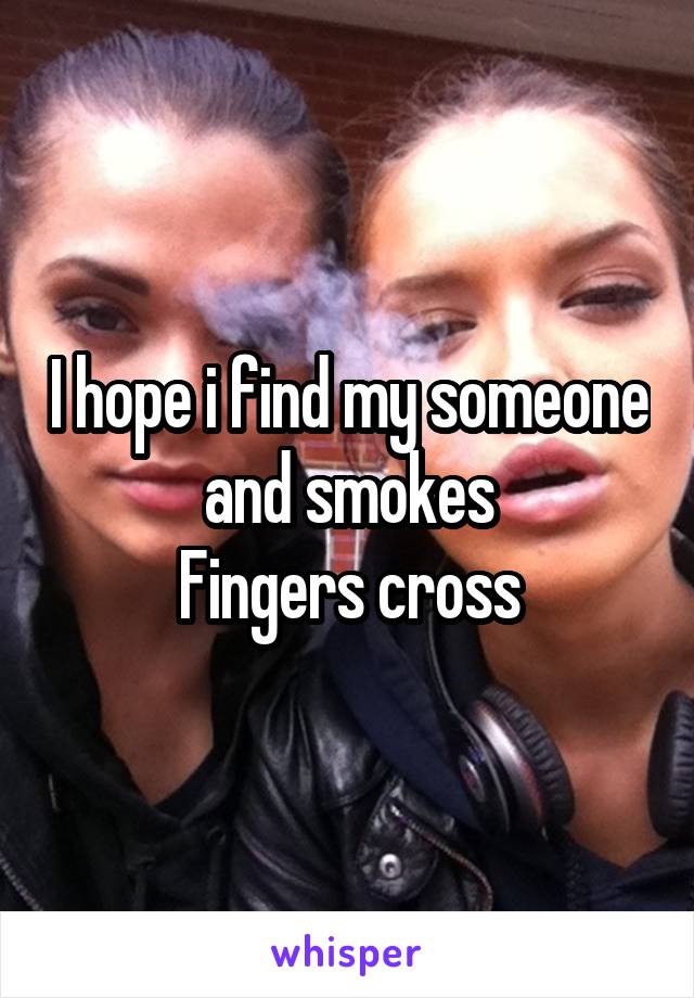 I hope i find my someone and smokes
Fingers cross