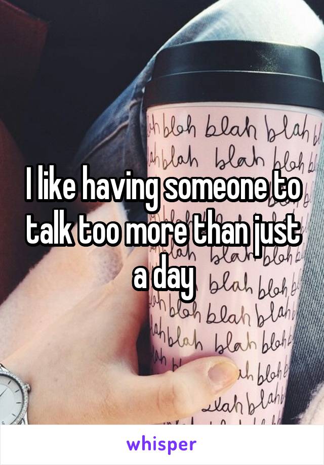 I like having someone to talk too more than just a day