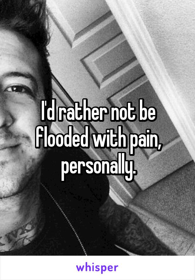 I'd rather not be flooded with pain, personally.