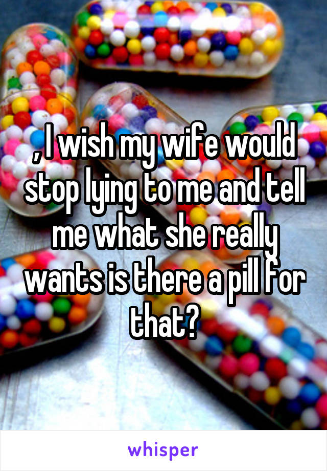 , I wish my wife would stop lying to me and tell me what she really wants is there a pill for that?