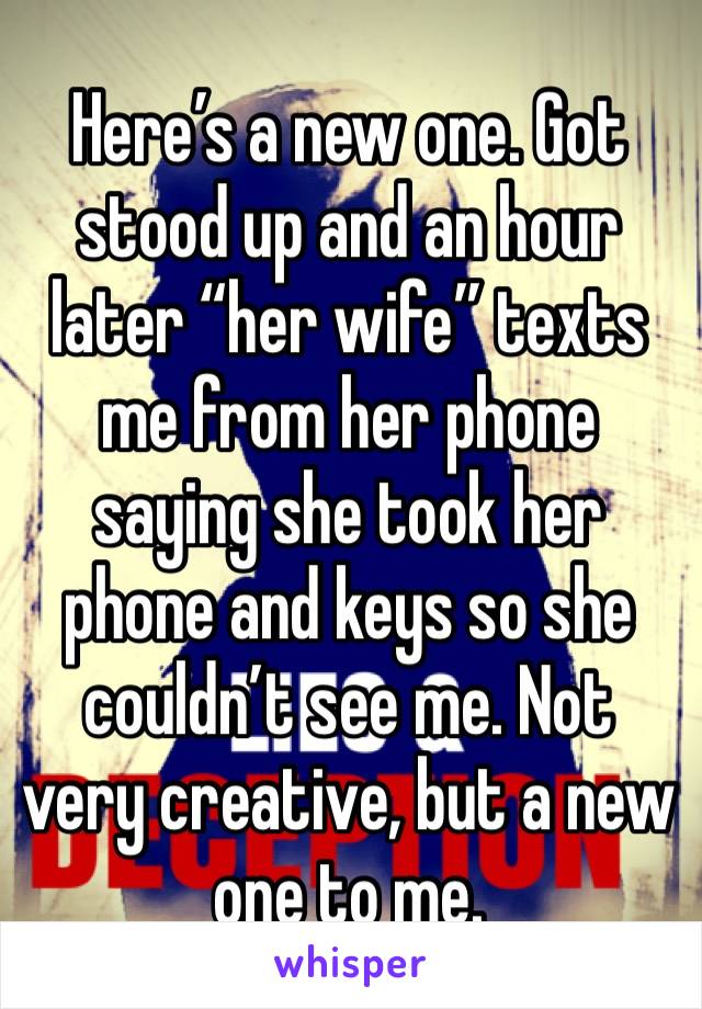 Here’s a new one. Got stood up and an hour later “her wife” texts me from her phone saying she took her phone and keys so she couldn’t see me. Not very creative, but a new one to me. 