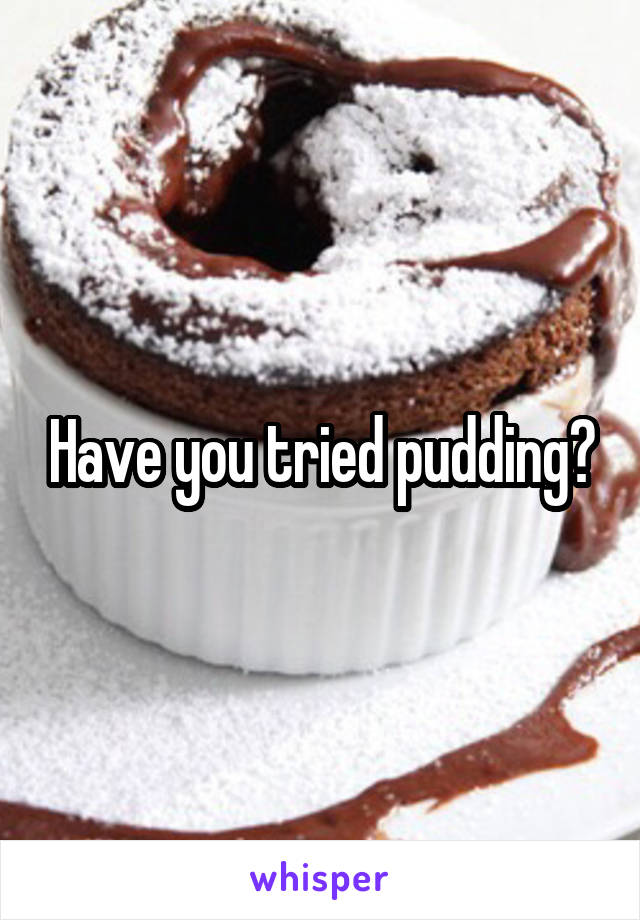 Have you tried pudding?