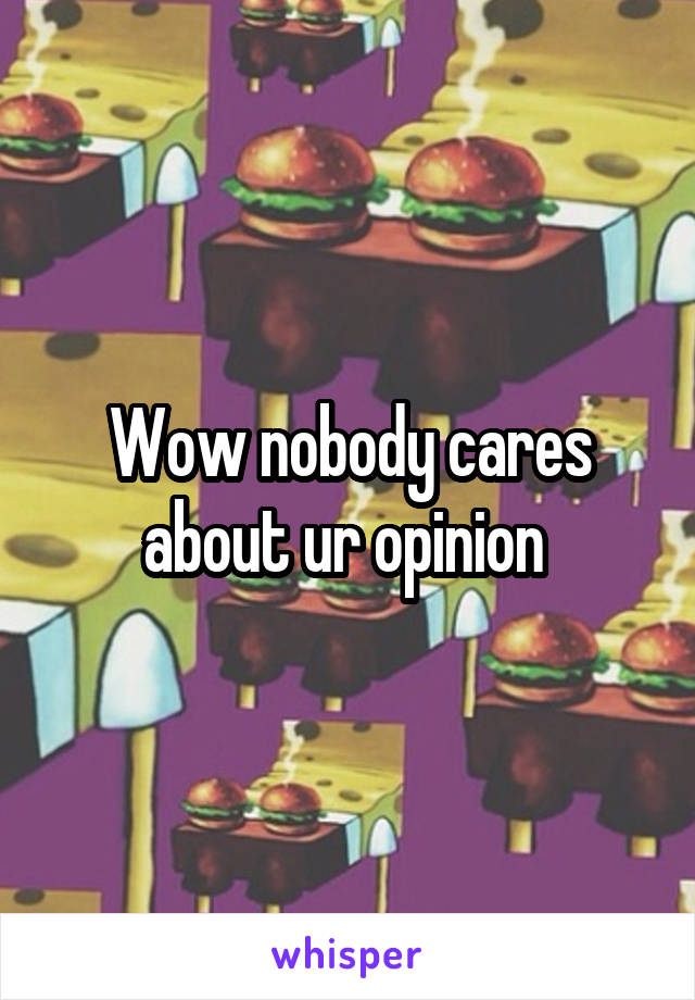 Wow nobody cares about ur opinion 