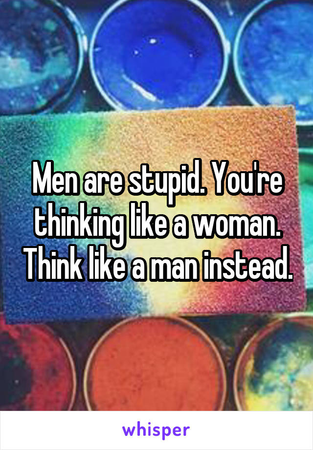Men are stupid. You're thinking like a woman. Think like a man instead.