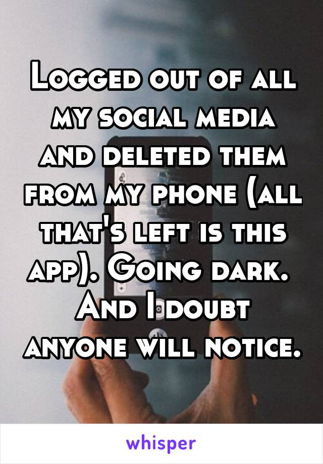Logged out of all my social media and deleted them from my phone (all that's left is this app). Going dark. 
And I doubt anyone will notice. 