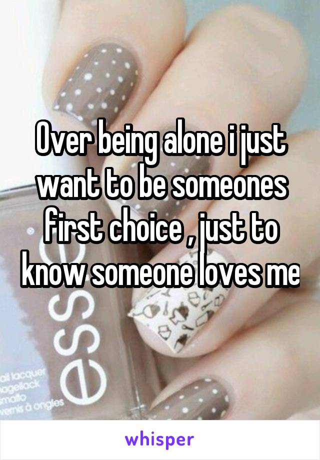 Over being alone i just want to be someones first choice , just to know someone loves me 