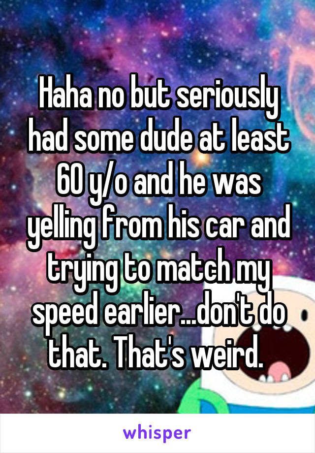 Haha no but seriously had some dude at least 60 y/o and he was yelling from his car and trying to match my speed earlier...don't do that. That's weird. 