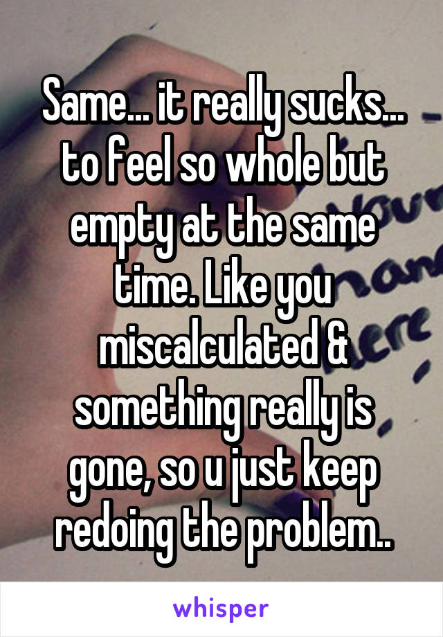 Same... it really sucks... to feel so whole but empty at the same time. Like you miscalculated & something really is gone, so u just keep redoing the problem..