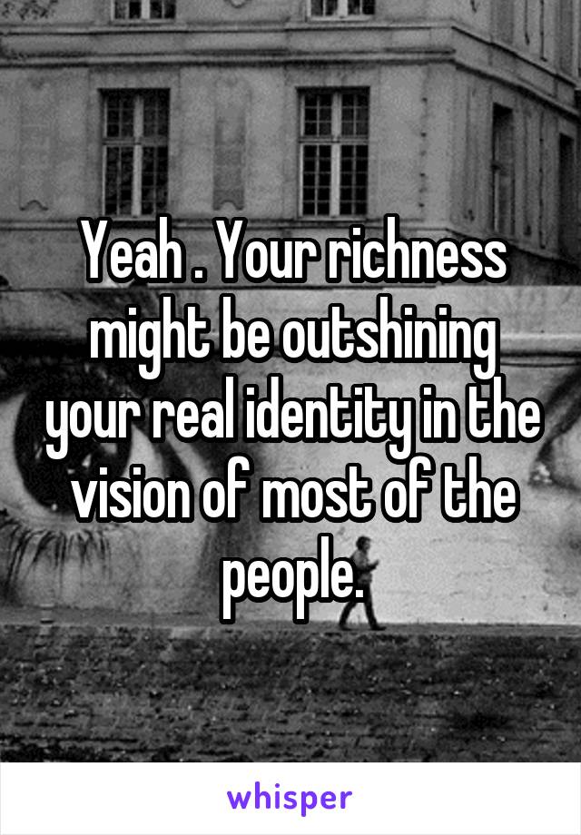 Yeah . Your richness might be outshining your real identity in the vision of most of the people.