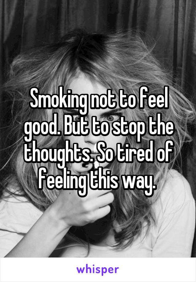 Smoking not to feel good. But to stop the thoughts. So tired of feeling this way. 