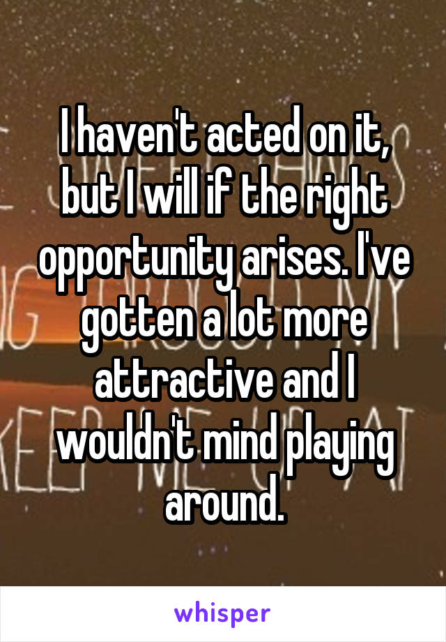 I haven't acted on it, but I will if the right opportunity arises. I've gotten a lot more attractive and I wouldn't mind playing around.