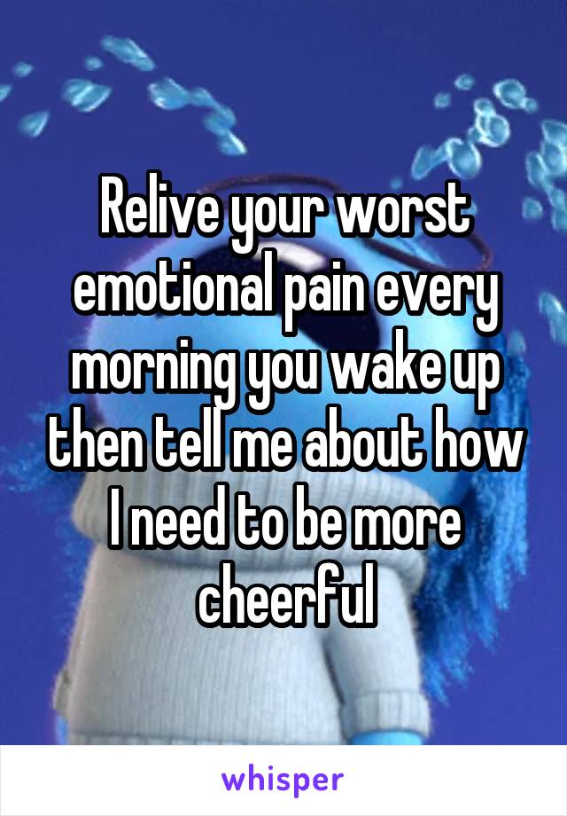 Relive your worst emotional pain every morning you wake up then tell me about how I need to be more cheerful