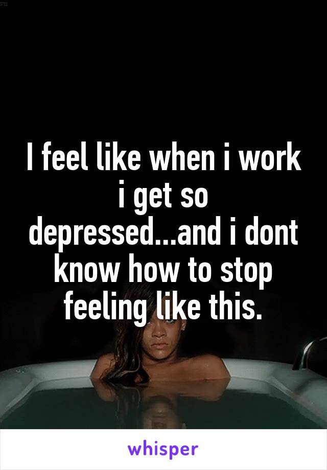I feel like when i work i get so depressed...and i dont know how to stop feeling like this.