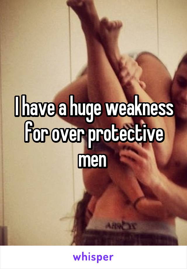I have a huge weakness for over protective men 