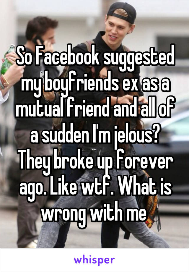 So Facebook suggested my boyfriends ex as a mutual friend and all of a sudden I'm jelous? They broke up forever ago. Like wtf. What is wrong with me 