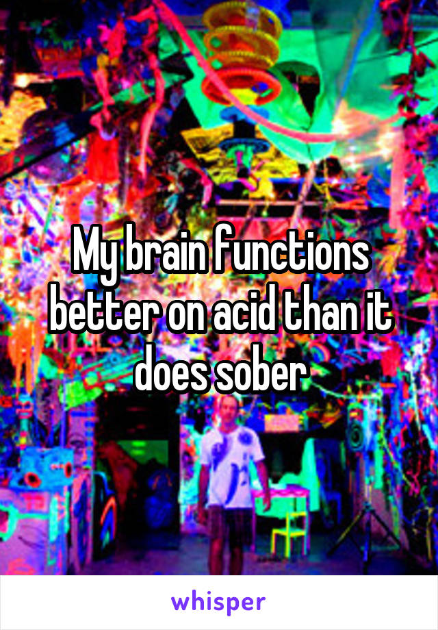 My brain functions better on acid than it does sober
