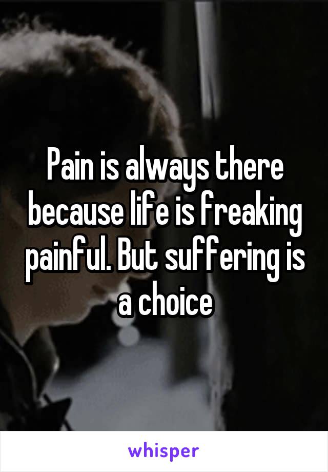 Pain is always there because life is freaking painful. But suffering is a choice