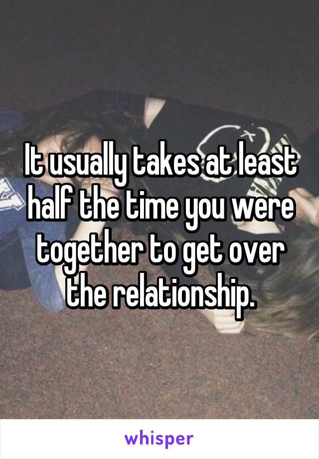 It usually takes at least half the time you were together to get over the relationship.