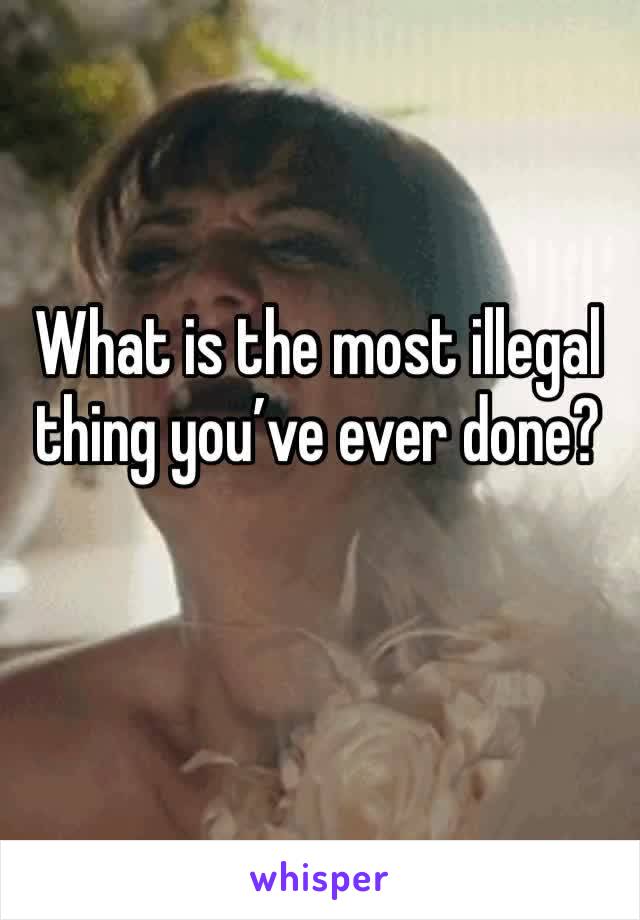 What is the most illegal thing you’ve ever done?