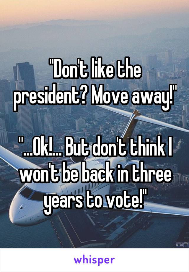 "Don't like the president? Move away!"

"...Ok!... But don't think I won't be back in three years to vote!"