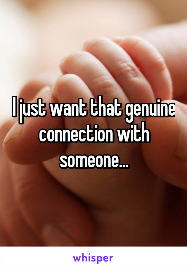 I just want that genuine connection with someone...